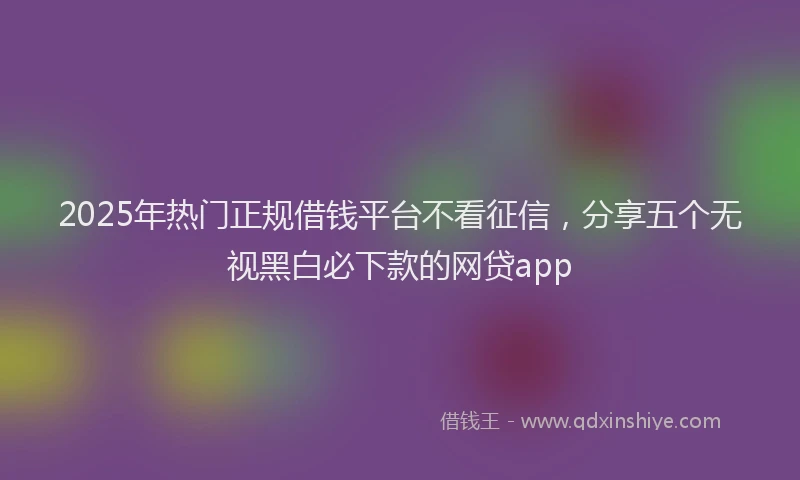 2025年热门正规借钱平台不看征信，分享五个无视黑白必下款的网贷app