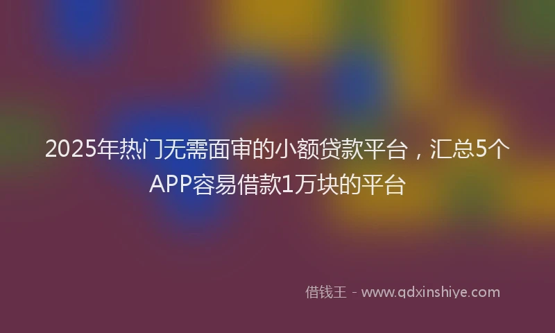 2025年热门无需面审的小额贷款平台，汇总5个APP容易借款1万块的平台
