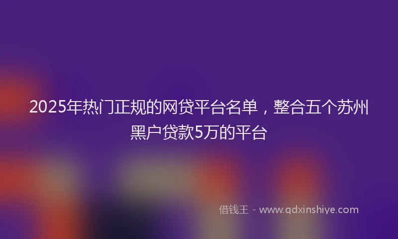 2025年热门正规的网贷平台名单，整合五个苏州黑户贷款5万的平台