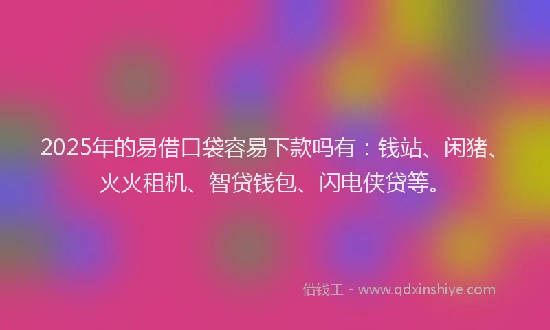 2025年的易借口袋容易下款吗有：钱站、闲猪、火火租机、智贷钱包、闪电侠贷等。
