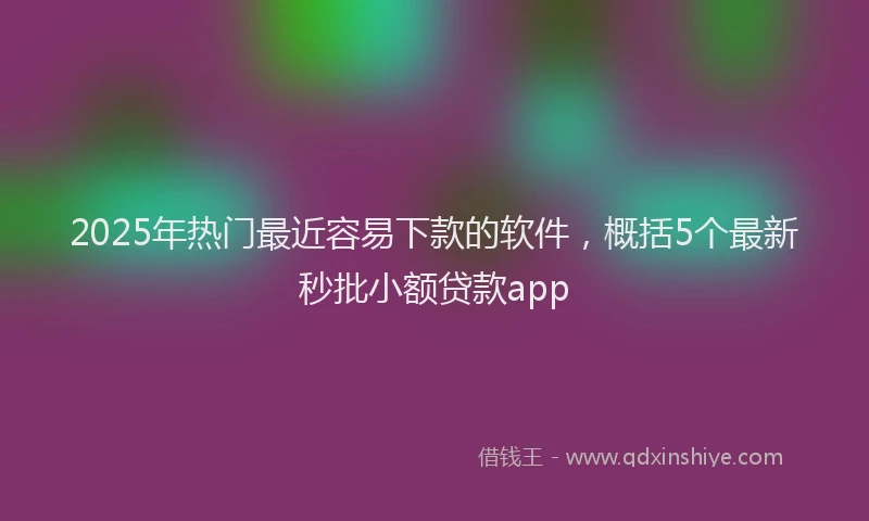2025年热门最近容易下款的软件，概括5个最新秒批小额贷款app