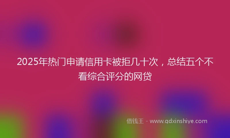 2025年热门申请信用卡被拒几十次，总结五个不看综合评分的网贷