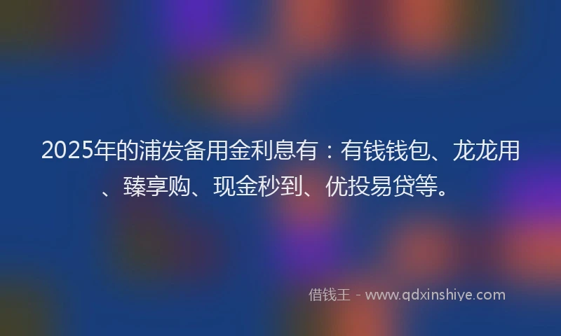 2025年的浦发备用金利息有：有钱钱包、龙龙用、臻享购、现金秒到、优投易贷等。