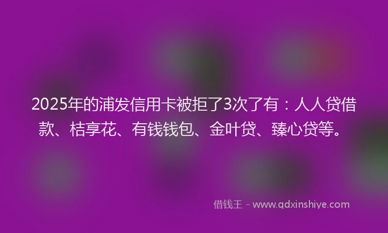 2025年的浦发信用卡被拒了3次了有：人人贷借款、桔享花、有钱钱包、金叶贷、臻心贷等。