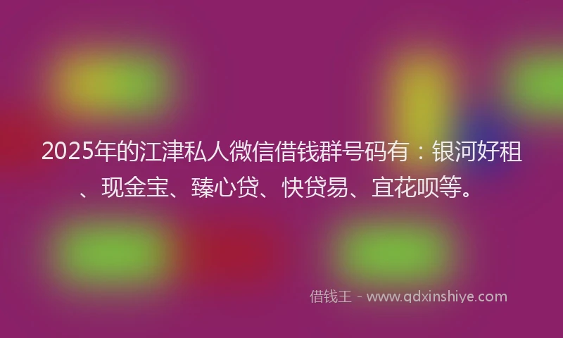 2025年的江津私人微信借钱群号码有：银河好租、现金宝、臻心贷、快贷易、宜花呗等。