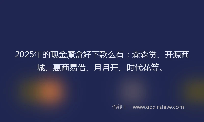 2025年的现金魔盒好下款么有：森森贷、开源商城、惠商易借、月月开、时代花等。