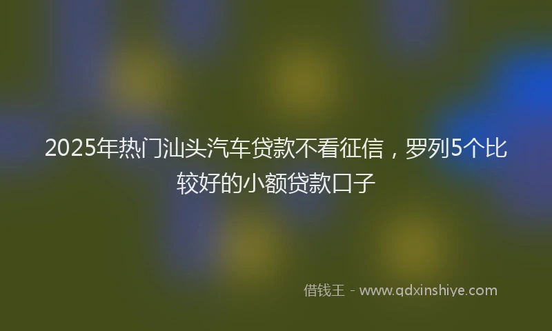 2025年热门汕头汽车贷款不看征信，罗列5个比较好的小额贷款口子