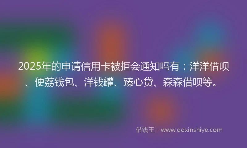2025年的申请信用卡被拒会通知吗有：洋洋借呗、便荔钱包、洋钱罐、臻心贷、森森借呗等。