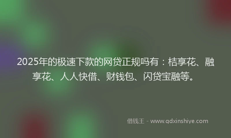 2025年的极速下款的网贷正规吗有：桔享花、融享花、人人快借、财钱包、闪贷宝融等。