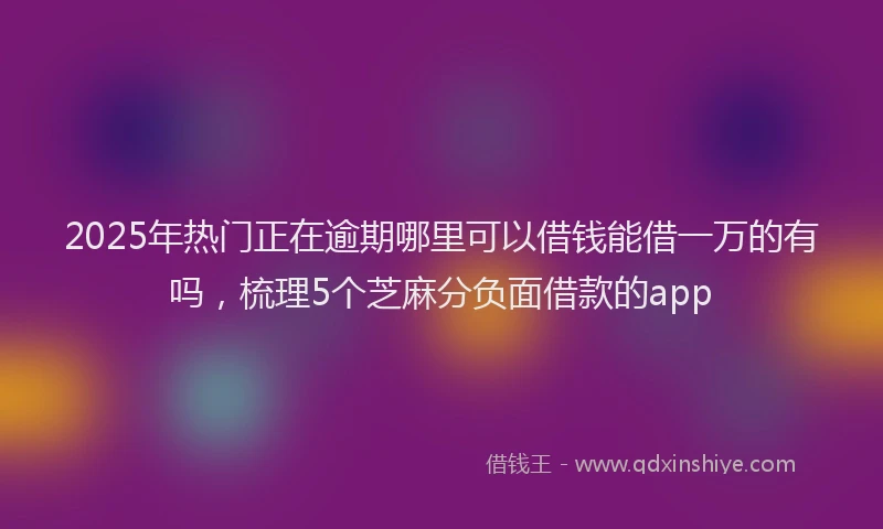 2025年热门正在逾期哪里可以借钱能借一万的有吗，梳理5个芝麻分负面借款的app