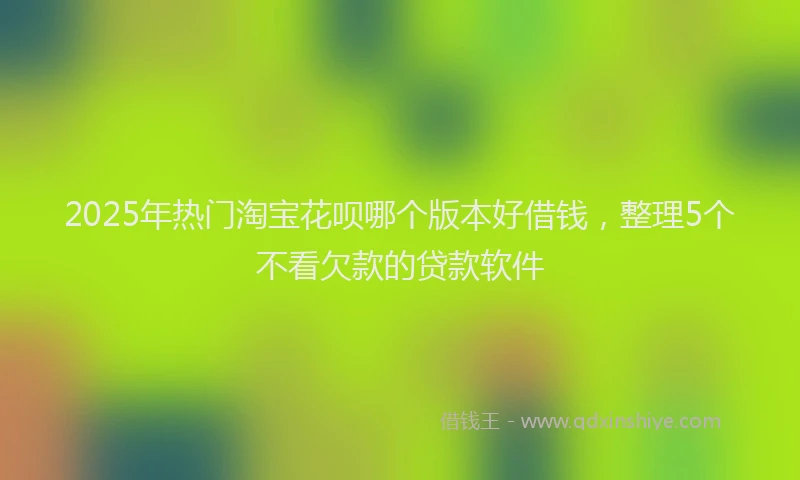 2025年热门淘宝花呗哪个版本好借钱，整理5个不看欠款的贷款软件