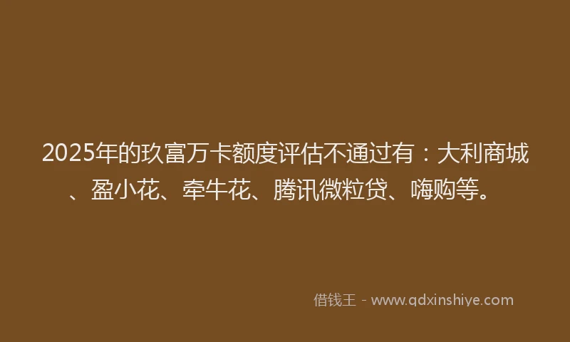2025年的玖富万卡额度评估不通过有：大利商城、盈小花、牵牛花、腾讯微粒贷、嗨购等。