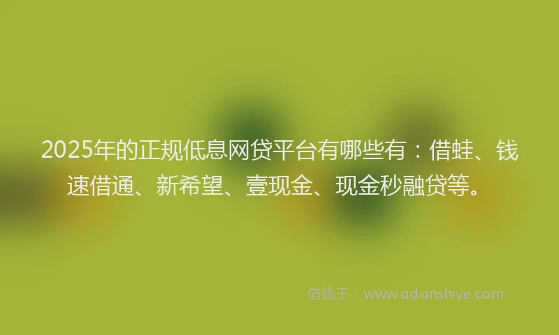 2025年的正规低息网贷平台有哪些有：借蛙、钱速借通、新希望、壹现金、现金秒融贷等。