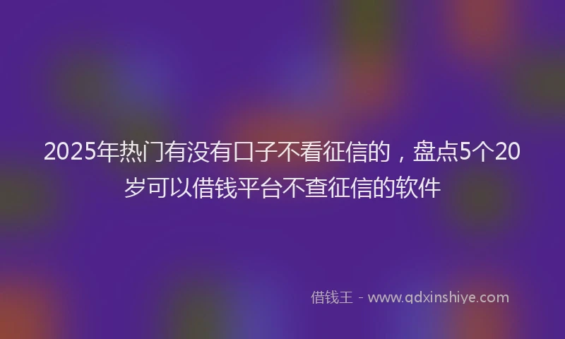 2025年热门有没有口子不看征信的，盘点5个20岁可以借钱平台不查征信的软件