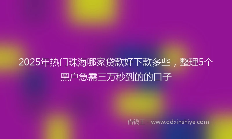 2025年热门珠海哪家贷款好下款多些，整理5个黑户急需三万秒到的的口子