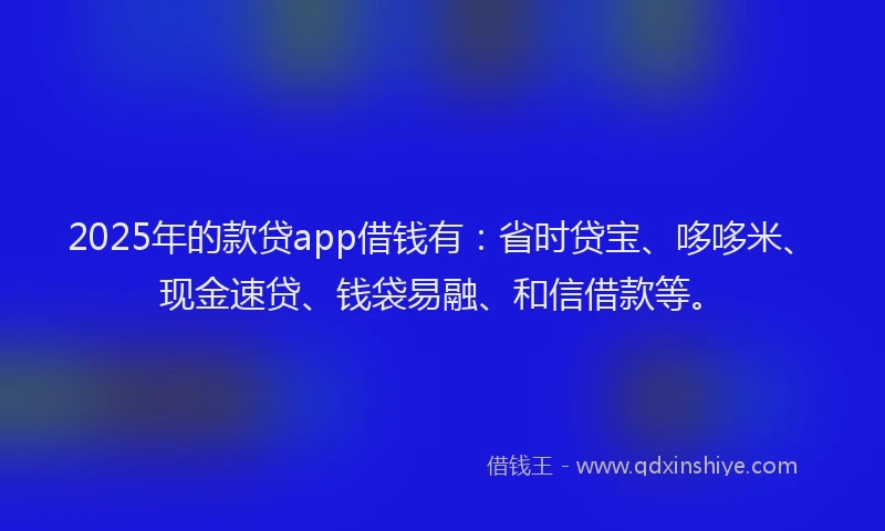 2025年的款贷app借钱有：省时贷宝、哆哆米、现金速贷、钱袋易融、和信借款等。