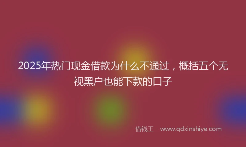 2025年热门现金借款为什么不通过，概括五个无视黑户也能下款的口子