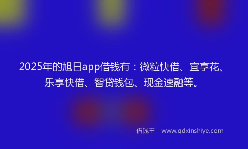 2025年的旭日app借钱有：微粒快借、宜享花、乐享快借、智贷钱包、现金速融等。