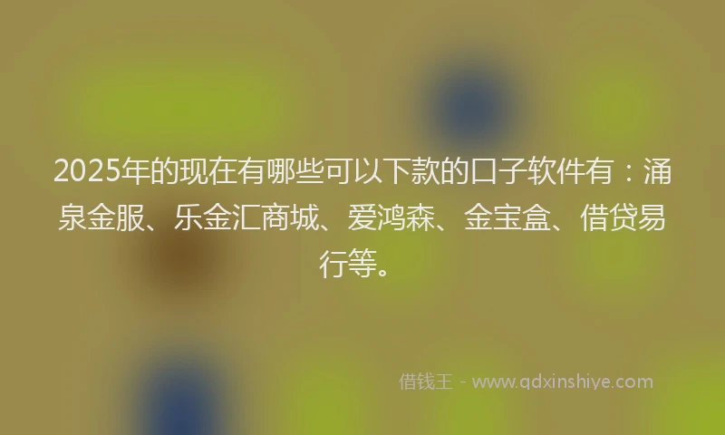 2025年的现在有哪些可以下款的口子软件有：涌泉金服、乐金汇商城、爱鸿森、金宝盒、借贷易行等。