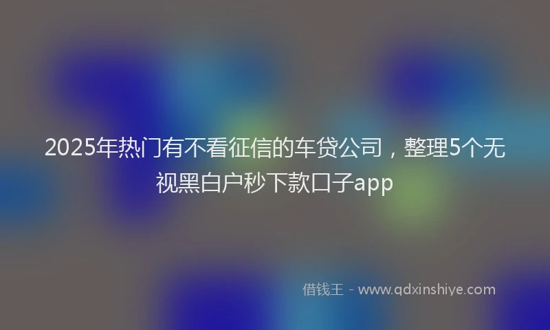2025年热门有不看征信的车贷公司，整理5个无视黑白户秒下款口子app