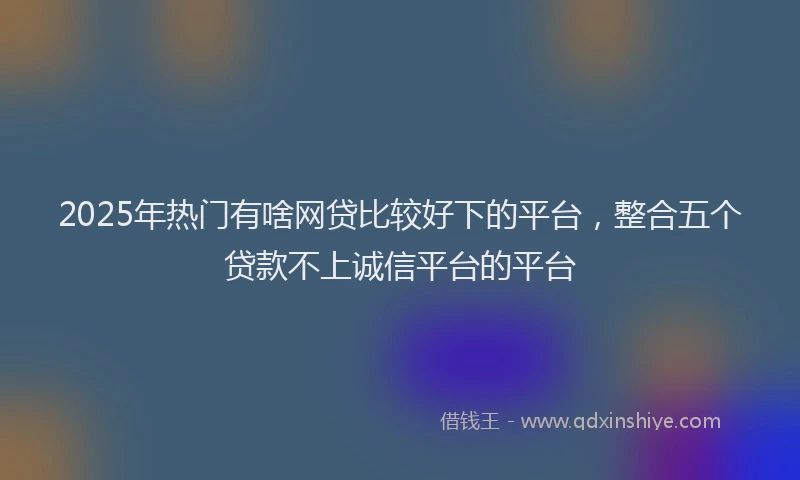 2025年热门有啥网贷比较好下的平台，整合五个贷款不上诚信平台的平台