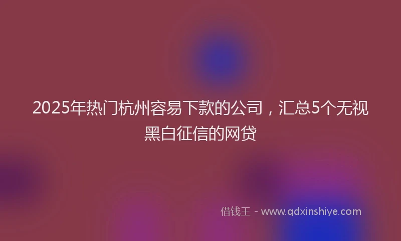 2025年热门杭州容易下款的公司，汇总5个无视黑白征信的网贷