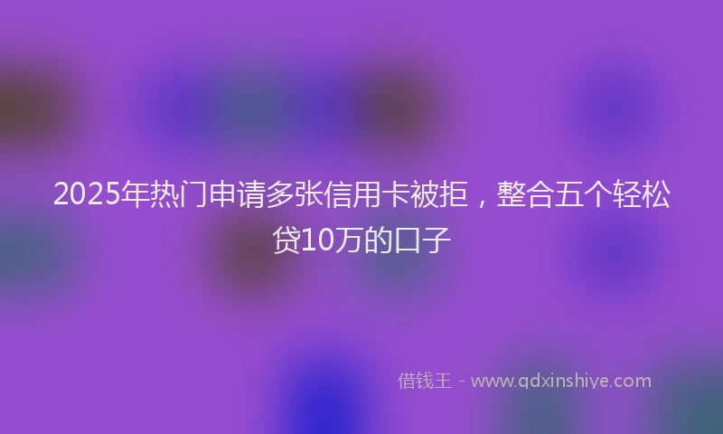 2025年热门申请多张信用卡被拒，整合五个轻松贷10万的口子