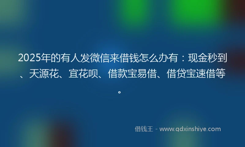 2025年的有人发微信来借钱怎么办有：现金秒到、天源花、宜花呗、借款宝易借、借贷宝速借等。