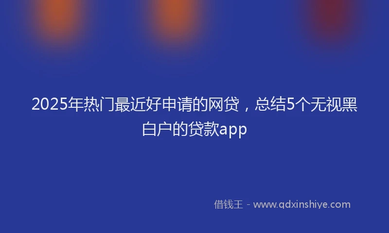 2025年热门最近好申请的网贷，总结5个无视黑白户的贷款app