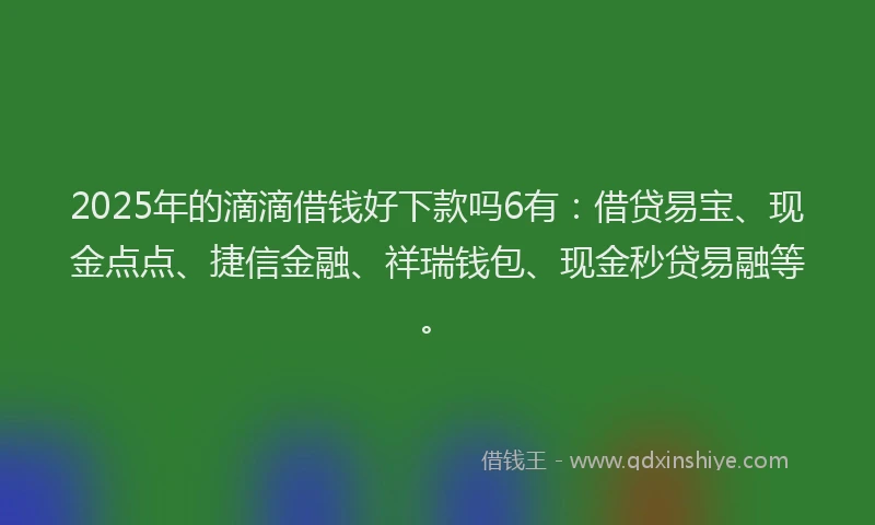 2025年的滴滴借钱好下款吗6有：借贷易宝、现金点点、捷信金融、祥瑞钱包、现金秒贷易融等。