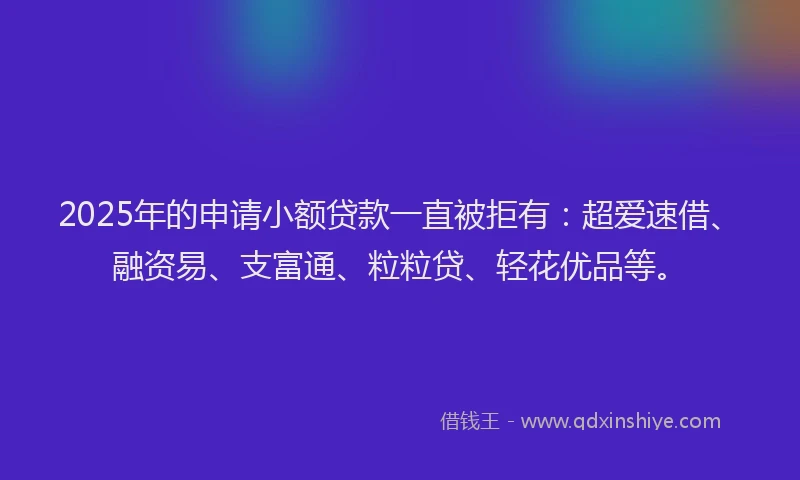 2025年的申请小额贷款一直被拒有：超爱速借、融资易、支富通、粒粒贷、轻花优品等。
