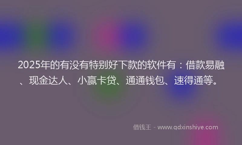 2025年的有没有特别好下款的软件有：借款易融、现金达人、小赢卡贷、通通钱包、速得通等。