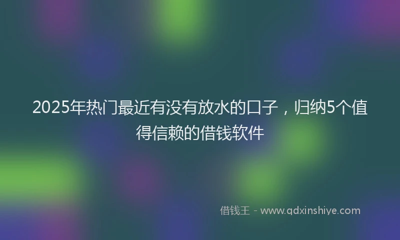 2025年热门最近有没有放水的口子，归纳5个值得信赖的借钱软件