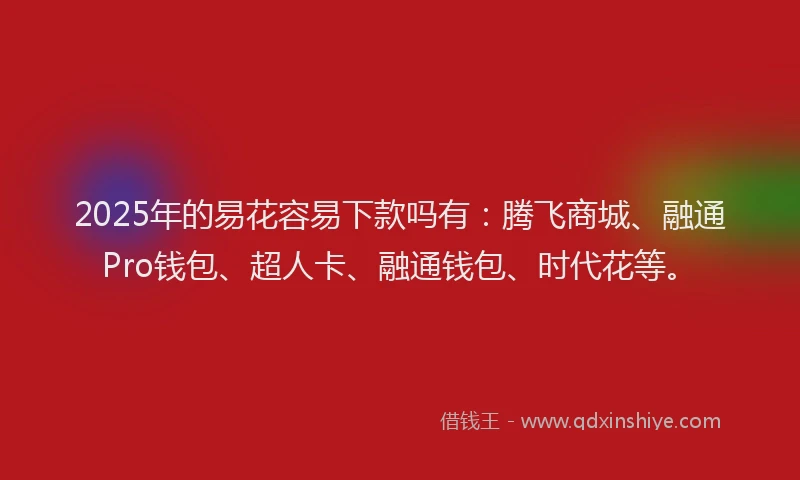 2025年的易花容易下款吗有：腾飞商城、融通Pro钱包、超人卡、融通钱包、时代花等。