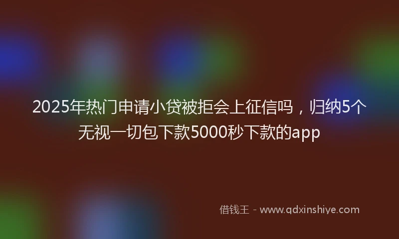 2025年热门申请小贷被拒会上征信吗，归纳5个无视一切包下款5000秒下款的app