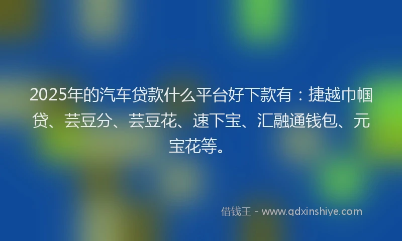 2025年的汽车贷款什么平台好下款有：捷越巾帼贷、芸豆分、芸豆花、速下宝、汇融通钱包、元宝花等。