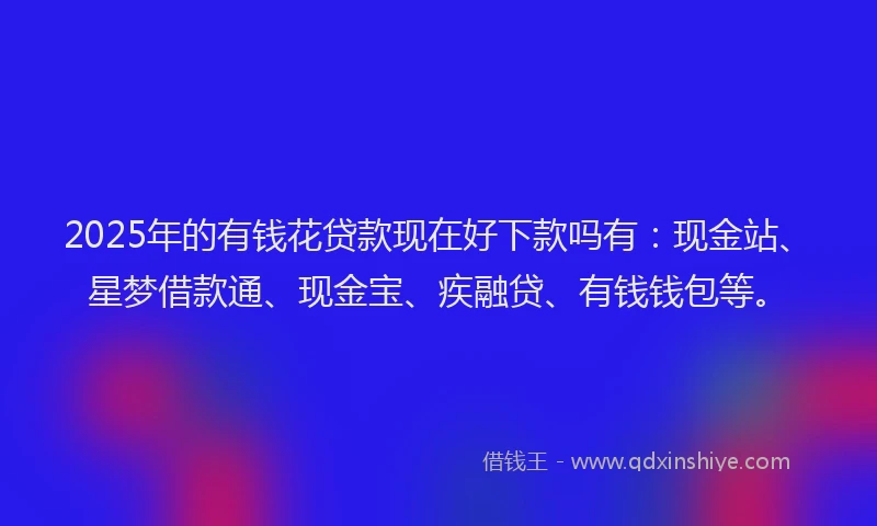 2025年的有钱花贷款现在好下款吗有：现金站、星梦借款通、现金宝、疾融贷、有钱钱包等。