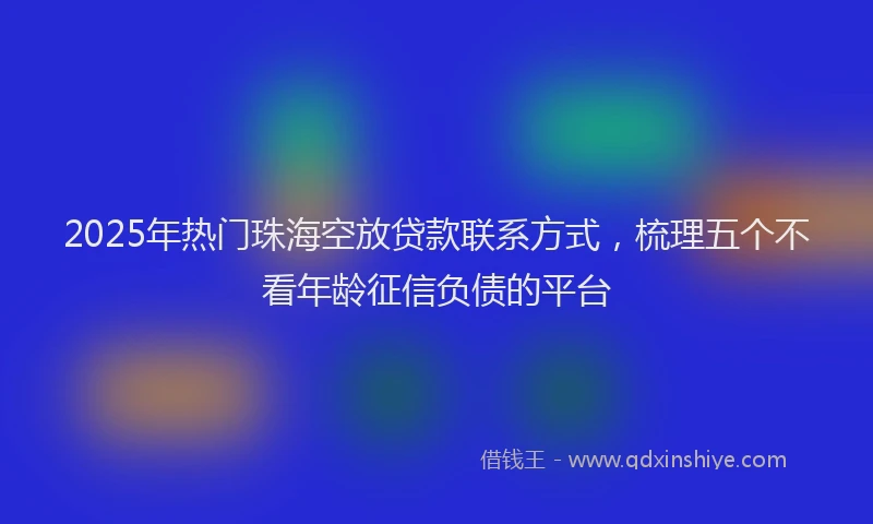 2025年热门珠海空放贷款联系方式，梳理五个不看年龄征信负债的平台