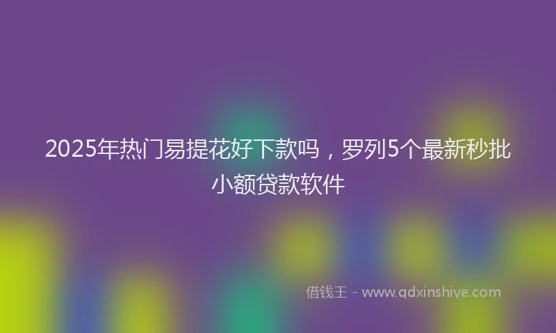 2025年热门易提花好下款吗，罗列5个最新秒批小额贷款软件
