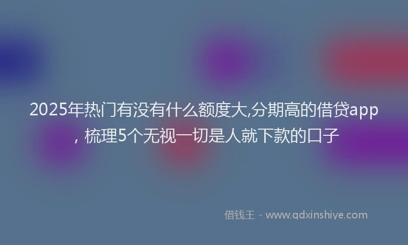 2025年热门有没有什么额度大,分期高的借贷app，梳理5个无视一切是人就下款的口子