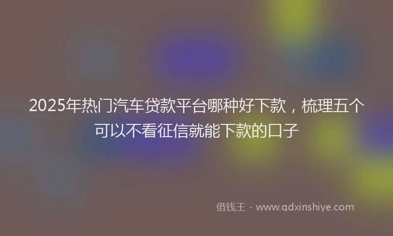 2025年热门汽车贷款平台哪种好下款，梳理五个可以不看征信就能下款的口子