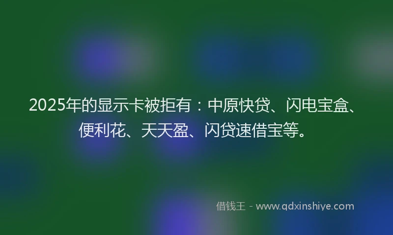 2025年的显示卡被拒有：中原快贷、闪电宝盒、便利花、天天盈、闪贷速借宝等。