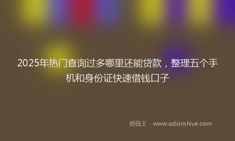 2025年热门查询过多哪里还能贷款，整理五个手机和身份证快速借钱口子