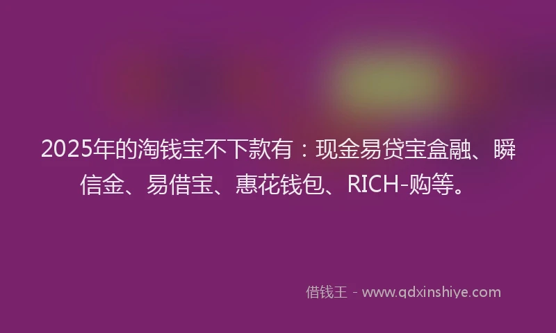 2025年的淘钱宝不下款有：现金易贷宝盒融、瞬信金、易借宝、惠花钱包、RICH-购等。