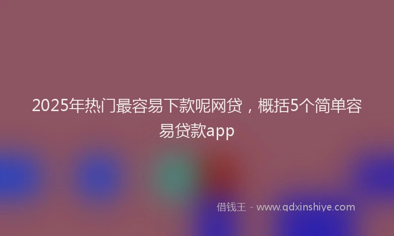 2025年热门最容易下款呢网贷，概括5个简单容易贷款app