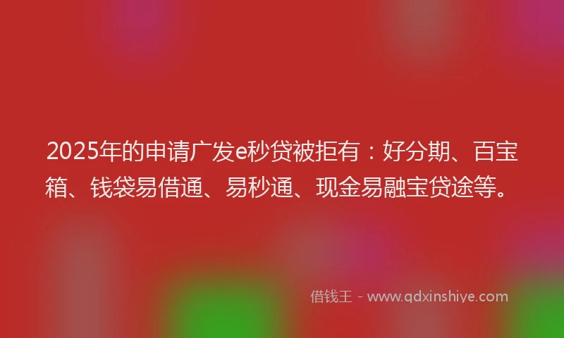 2025年的申请广发e秒贷被拒有：好分期、百宝箱、钱袋易借通、易秒通、现金易融宝贷途等。