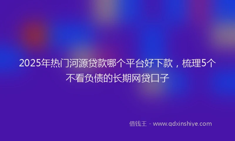2025年热门河源贷款哪个平台好下款，梳理5个不看负债的长期网贷口子