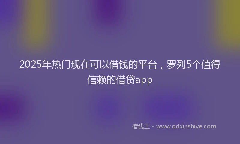 2025年热门现在可以借钱的平台，罗列5个值得信赖的借贷app