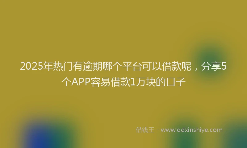 2025年热门有逾期哪个平台可以借款呢，分享5个APP容易借款1万块的口子