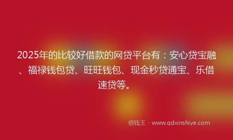 2025年的比较好借款的网贷平台有：安心贷宝融、福禄钱包贷、旺旺钱包、现金秒贷通宝、乐借速贷等。